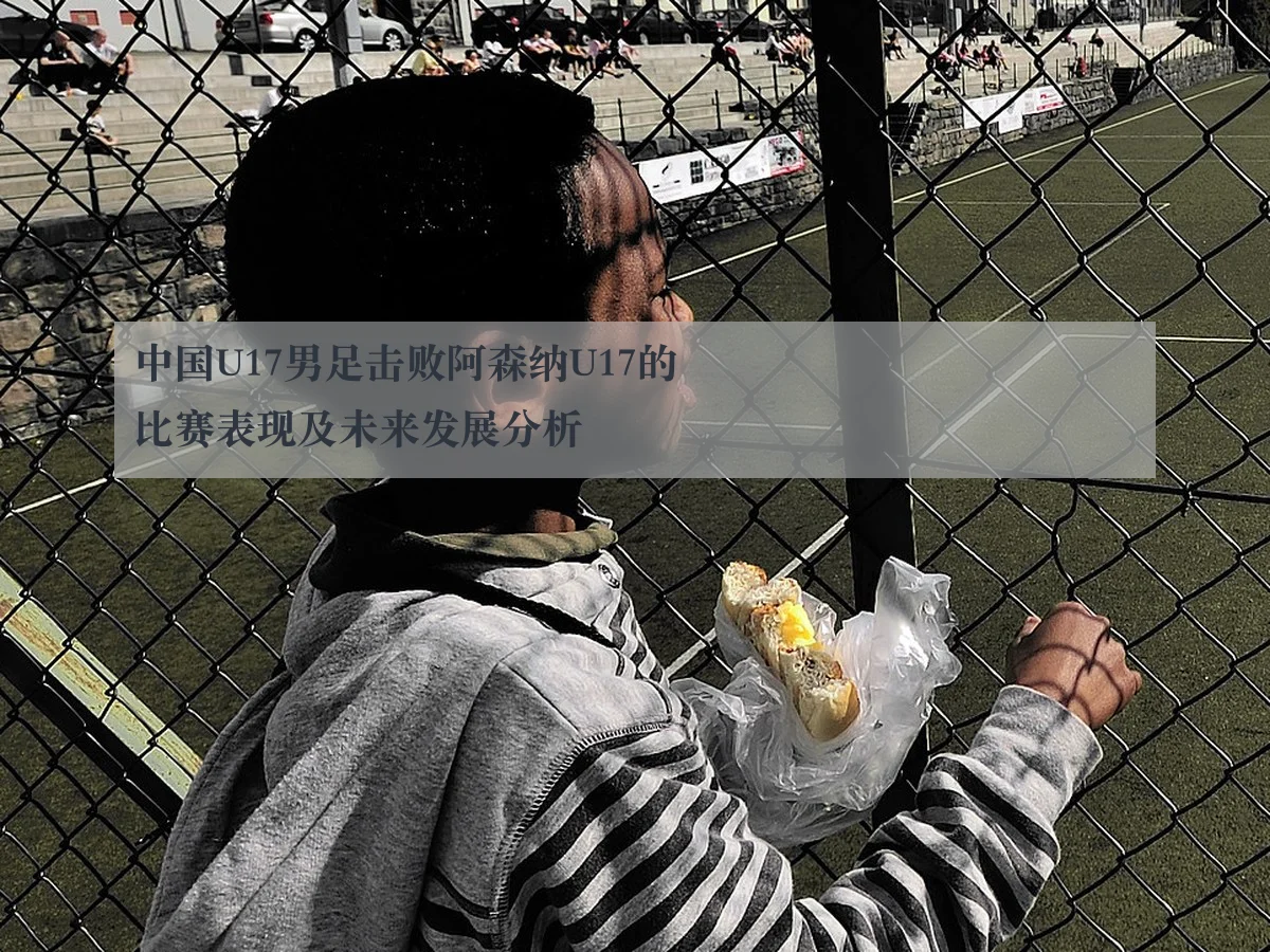 中国U17男足击败阿森纳U17的比赛表现及未来发展分析